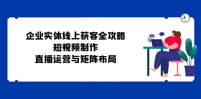 图片[1]-（12966期）企业实体线上获客全攻略：短视频制作、直播运营与矩阵布局-大松资源网